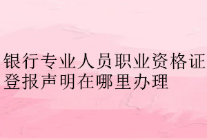 銀行專(zhuān)業(yè)人員職業(yè)資格證登報(bào)聲明在哪里辦理