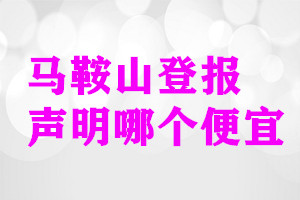 馬鞍山登報(bào)聲明哪個(gè)便宜
